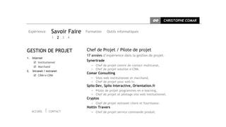 CC      CHRISTOPHE COMAR


 Expérience        Savoir Faire    Formation     Outils informatiques
                    1      2 3 4


GESTION DE PROJET                  Chef de Projet / Pilote de projet
                                   17 années d’expérience dans la gestion de projet.
1. Internet
       Institutionnel
                                   Synertrade
       Marchand                      ∞ Chef de projet centre de contact multicanal,
                                      ∞ Chef de projet solution e-CRM.
2.   Intranet / extranet
                                   Comar Consulting
       CRM/e-CRM
                                      ∞ Sites web institutionnel et marchand,
                                      ∞ Chef de projet pour web tv.
                                   Splio Dev, Splio Interactive, Orientation.fr
                                      ∞ Pilote de projet programmes en e-learning,
                                      ∞ Chef de projet et pilotage site web institutionnel.
                                   Cryptos
                                      ∞ Chef de projet extranet client et fournisseur.
                                   Hottin Travers
     ACCUEIL     CONTACT              ∞ Chef de projet service commande produit.
 
