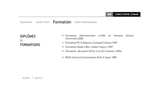 CC   CHRISTOPHE COMAR


Expérience    Savoir Faire   Formation      Outils informatiques




DIPLÔMES                          Formation Administration        e-CRM   on   Demand   (Oracle
                                   Université) 2008
&
                                  Formation PC & Réseaux (Compaq France) 1997
FORMATIONS
                                  Formation Siebel CRM ( Siebel France )1997
                                  Formation Microsoft Office à la CCI Yvelines (1994)

                                  DEUG Sciences Économiques Paris 2 Assas 1980




 ACCUEIL     CONTACT
 