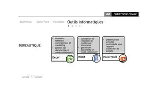 CC     CHRISTOPHE COMAR


Expérience     Savoir Faire    Formation    Outils informatiques
                                            1 2 3    4




                              • études et           • conception et
                                tableaux                                  • présentations
                                                      rédaction de
                                commerciaux et        modèles de
                                                                            animées
                                                                            multimédia pour
BUREAUTIQUE                     marketing             documents
                                                                            rapports
                              • gestion des         • gestion des
                                                      documents en
                                                                            d’activités et
                                documents en                                projets
                                mode collaboratif     mode collaboratif

                              Excel                 Word                  PowerPoint




 ACCUEIL     CONTACT
 