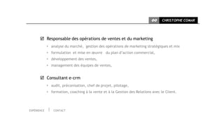 CC     CHRISTOPHE COMAR




        Responsable des opérations de ventes et du marketing
             • analyse du marché, gestion des opérations de marketing stratégiques et mix
             • formulation et mise en œuvre du plan d’action commercial,
             • développement des ventes,
             • management des équipes de ventes,


        Consultant e-crm
             • audit, préconisation, chef de projet, pilotage,
             • formation, coaching à la vente et à la Gestion des Relations avec le Client.



EXPÉRIENCE       CONTACT
 