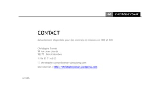 CC      CHRISTOPHE COMAR




          CONTACT
          Actuellement disponible pour des contrats et missions en CDD et CDI


          Christophe Comar
          99 rue Jean Jaurès
          92270 Bois Colombes
           06 63 71 65 00
           christophe.comar@comar-consulting.com
          Site Internet : http://christophecomar.wordpress.com



ACCUEIL
 