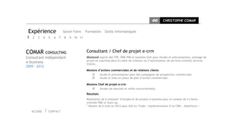 CC     CHRISTOPHE COMAR


 Expérience              Savoir Faire   Formation      Outils informatiques
1 2 3 4 5        6   7   8   9 10 11



COMAR CONSULTING                        Consultant / Chef de projet e-crm
Consultant indépendant                  Missionné auprès des TPE, PME-PMI et business Unit pour études et préconisations, pilotage de
                                        projet et coaching dans le cadre de création ou d’optimisation de services orientés services
e-business                              Clients.
2009 - 2012
                                        Missions d’actions commerciales et de relations clients
                                                   étude et préconisation pour des campagnes de prospection commerciale
                                                   étude et mise en place de plan d’action commerciale.

                                        Missions Chef de projet e-crm
                                                   études de marchés et veille concurrentielle,
                                        Résultats
                                        Réalisation de 6 missions* d’études et de projets e-business pour le compte de 4 clients
                                        orientés PME et Start-up.
                                        * Mission de 6 mois en 2012 pour b2b en-Trade : implémentation d’un CRM « SalesForce »
   ACCUEIL    CONTACT
 