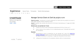 CC       CHRISTOPHE COMAR


Expérience                 Savoir Faire    Formation       Outils Informatiques
1   2 3 4 5 6          7   8   9   10 11



SYNERTRADE                                 Manager Service Client et Chef de projet e-crm
Edition de logiciels                       Objectif premier : promouvoir le travail collaboratif en interne afin de produire un service à
d’e-achat                                  forte valeur ajoutée orienté utilisateurs finaux.
2008 - 2009                                Assurer la gestion des contrats de services de 130 clients internationaux à l’usage de 20 000
                                           utilisateurs.
                                           Missions pour une période de 15 mois
                                                      création du service client international opérationnel 24/24 et 6 jours sur 7,
                                                      mise en œuvre d’une solution d’e-crm opérationnelle pour l’ensemble des services
                                                       de l’entreprise.
                                           Résultats
                                                      paramétrage et mise en production sur une période de 5 mois d’un centre de
                                                       contact multicanal couplé à un outil de CRM, incluant la production d’un catalogue
                                                       de Vidéos On Demand d’e-learning à l’usage des Consultants et des Clients,

                                                      embauche et formation de 10 consultants relation client et e-procurement.
    ACCUEIL   CONTACT
 