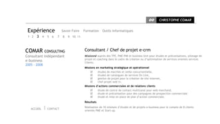 CC      CHRISTOPHE COMAR


 Expérience             Savoir Faire   Formation      Outils informatiques
 1 2   3 4 5 6      7   8   9 10 11



COMAR CONSULTING                       Consultant / Chef de projet e-crm
Consultant indépendant                 Missionné auprès des TPE, PME-PMI et business Unit pour études et préconisations, pilotage de
                                       projet et coaching dans le cadre de création ou d’optimisation de services orientés services
e-business                             Clients.
2005 - 2008
                                       Missions en marketing stratégique et opérationnel
                                                  études de marchés et veille concurrentielle,
                                                  études de catalogues de services On Line,
                                                  gestion de projet pour la création de site internet,
                                                  chef projet web tv.
                                       Missions d’actions commerciales et de relations clients
                                                  étude de centre de contact multicanal pour web marchand,
                                                  étude et préconisation pour des campagnes de prospection commerciale
                                                  étude et mise en place de plan d’action commerciale.
                                       Résultats
                                       Réalisation de 10 missions d’études et de projets e-business pour le compte de 8 clients
   ACCUEIL    CONTACT
                                       orientés PME et Start-up.
 