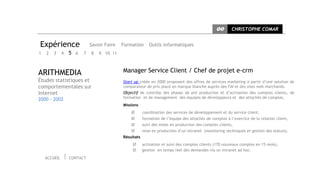 CC      CHRISTOPHE COMAR


Expérience                  Savoir Faire   Formation      Outils informatiques
1   2   3     4   5 6   7   8   9 10 11



ARITHMEDIA                                 Manager Service Client / Chef de projet e-crm
Études statistiques et                     Start up créée en 2000 proposant des offres de services marketing à partir d’une solution de
comportementales sur                       comparateur de prix placé en marque blanche auprès des FAI et des sites web marchands.
Internet                                   Objectif de contrôle des phases de pré production et d’activation des comptes clients, de
2000 - 2002                                formation et de management des équipes de développeurs et des attachés de comptes.
                                           Missions
                                                      coordination des services de développement et du service client,
                                                      formation de l’équipe des attachés de comptes à l’exercice de la relation client,
                                                      suivi des mises en production des comptes clients,
                                                      mise en production d’un intranet (monitoring techniques et gestion des statuts).
                                           Résultats
                                                      activation et suivi des comptes clients (170 nouveaux comptes en 15 mois),
                                                      gestion en temps réel des demandes via un intranet ad hoc.
    ACCUEIL       CONTACT
 