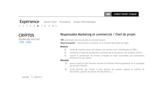 CC      CHRISTOPHE COMAR


Expérience                  Savoir Faire   Formation       Outils informatiques
1   2   3     4   5   6 7 8     9 10 11



CRYPTOS                                    Responsable Marketing et commercial / Chef de projet
Études de marché                           TPE spécialisée dans les études de marchés Quanti.
1998 - 2000                                Objectif premier : repositionner la société sur le marché des études en ligne.
                                           Missions
                                                      étude de marché autour des éditeurs de services web ( Statistiques et CRM ),
                                                      recherche d’outils de prospection commerciale et de gestion des comptes clients,
                                                      assurer la production de services d’études en ligne accessibles aux prestataires
                                                       extérieurs et aux clients.
                                           Résultats
                                                      mise en ligne du site internet incluant la nouvelle chartre graphique et le catalogue
                                                       de services rénovés,
                                                      accès sécurisé des clients à leurs gestion de projets (upload et édition de
                                                       documents, gestion de statuts des documents..).

    ACCUEIL       CONTACT
 