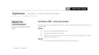 CC      CHRISTOPHE COMAR


Expérience                  Savoir Faire    Formation Outils informatiques
1   2   3     4   5   6   7 8   9 10   11



PRONYTEL                                    Formateur CRM - centre de contact
TELEPERFORMANCE                             Remplacement pour une période de 5 mois en tant que Consultant formateur en gestion de la
Centre de Relation Client                   relation client.
1998                                        Missions

                                                      gestion commerciale du portefeuille client,
                                                      rédaction des modules de formation,
                                                      conduire les formations auprès des collaborateurs de centre d’appel ( avant vente,
                                                       vente et support client ).
                                            Résultat
                                                      15 formations auprès des grands comptes ( Crédit Lyonnais… ),




    ACCUEIL       CONTACT
 