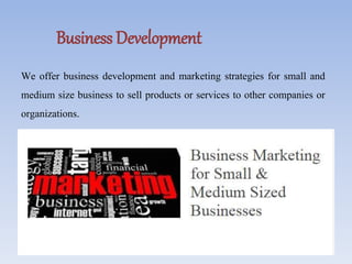 Business Development
We offer business development and marketing strategies for small and
medium size business to sell products or services to other companies or
organizations.
 