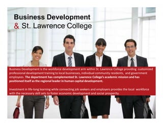 Business Development
& St. Lawrence College
Business	Development	is	the	workforce	development	arm	within	St.	Lawrence	College	that	provides	
customized professional development training to local businesses, individual community residents, and	
government employees.	The	department	has	complemented	St.	Lawrence	College’s	academic mission and
has positioned itself as the regional leader in human capital development.
Investment	in	life-long	learning	while also connecting	job	seekers	and employers	provides	the	local	
workforce	with	the	necessary	skills to	foster	economic	development	and	social prosperity.
 