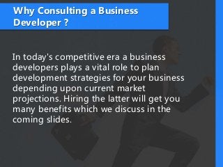 Why Consulting a Business
Developer ?
In today's competitive era a business
developers plays a vital role to plan
development strategies for your business
depending upon current market
projections. Hiring the latter will get you
many benefits which we discuss in the
coming slides.
 