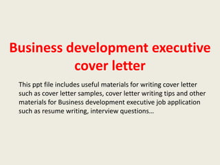 Business development executive
cover letter
This ppt file includes useful materials for writing cover letter
such as cover letter samples, cover letter writing tips and other
materials for Business development executive job application
such as resume writing, interview questions…

 