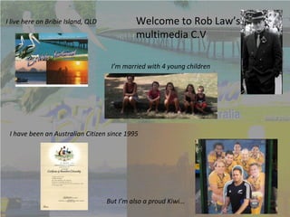 I live here on Bribie Island, QLD             Welcome to Rob Law’s
                                              multimedia C.V

                                     I’m married with 4 young children




 I have been an Australian Citizen since 1995




                                    But I’m also a proud Kiwi...
 