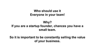 Who should use it
Everyone in your team!
Why?
If you are a startup founder, chances you have a
small team.
So it is import...