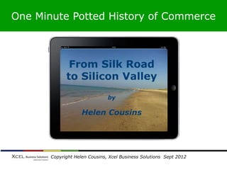 One Minute Potted History of Commerce



                From Silk Road
               to Silicon Valley
                                by

                     Helen Cousins




      © Copyright Helen Cousins, Xcel Business Solutions Sept 2012
 