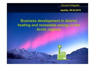 Claudio Pellegatta

                        Apatity- 09.04.2010



 Business development in district
heating and renewable energy in the
          Arctic regions
 