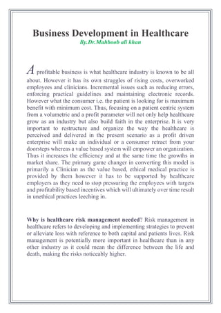 Business Development in Healthcare
By.Dr.Mahboob ali khan
Aprofitable business is what healthcare industry is known to be all
about. However it has its own struggles of rising costs, overworked
employees and clinicians. Incremental issues such as reducing errors,
enforcing practical guidelines and maintaining electronic records.
However what the consumer i.e. the patient is looking for is maximum
benefit with minimum cost. Thus, focusing on a patient centric system
from a volumetric and a profit parameter will not only help healthcare
grow as an industry but also build faith in the enterprise. It is very
important to restructure and organize the way the healthcare is
perceived and delivered in the present scenario as a profit driven
enterprise will make an individual or a consumer retract from your
doorsteps whereas a value based system will empower an organization.
Thus it increases the efficiency and at the same time the growths in
market share. The primary game changer in converting this model is
primarily a Clinician as the value based, ethical medical practice is
provided by them however it has to be supported by healthcare
employers as they need to stop pressuring the employees with targets
and profitability based incentives which will ultimately over time result
in unethical practices leeching in.
Why is healthcare risk management needed? Risk management in
healthcare refers to developing and implementing strategies to prevent
or alleviate loss with reference to both capital and patients lives. Risk
management is potentially more important in healthcare than in any
other industry as it could mean the difference between the life and
death, making the risks noticeably higher.
 