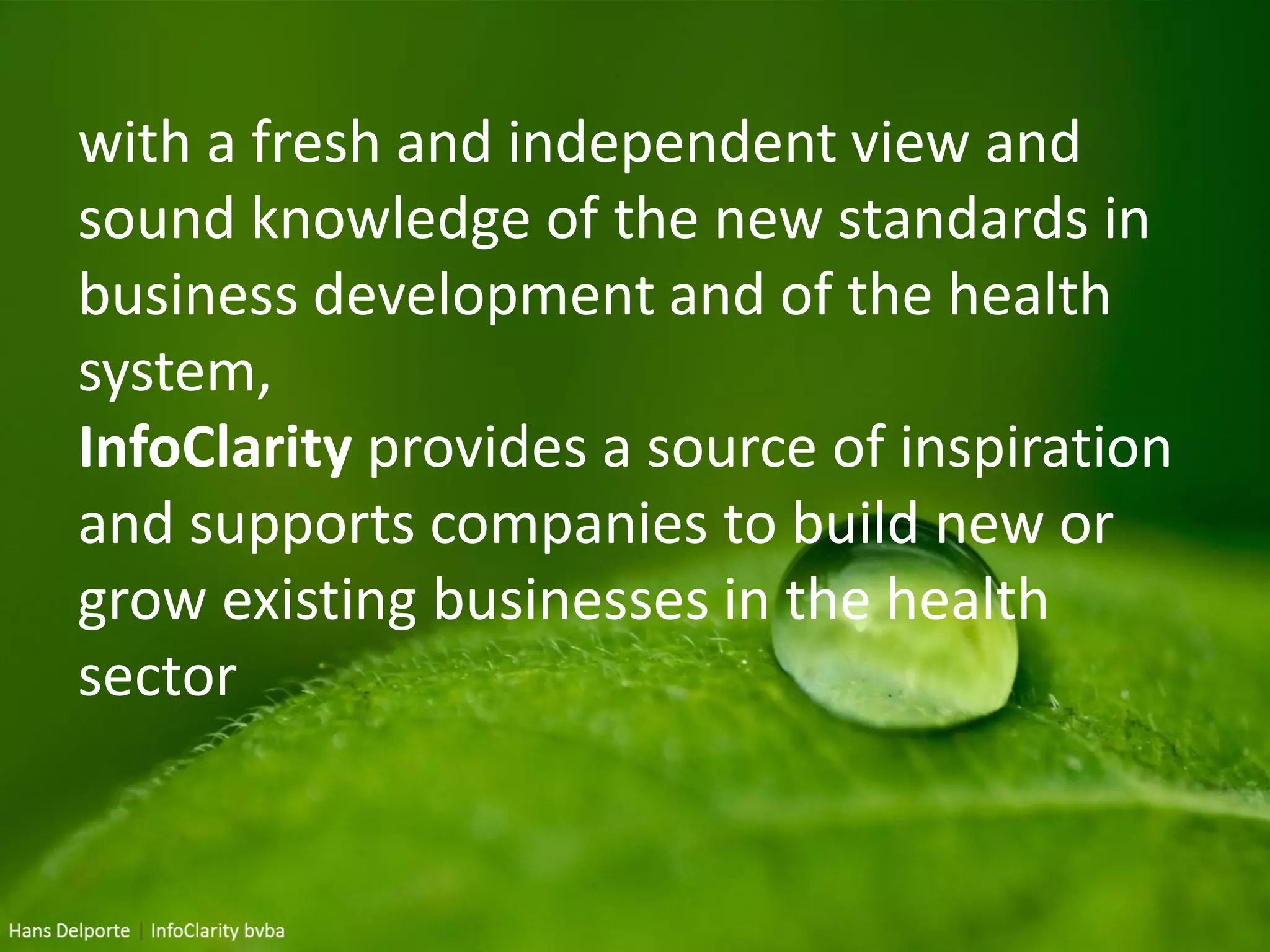 with a fresh and independent view and
sound knowledge of the new standards in
business development and of the health
system,
InfoClarity provides a source of inspiration
and supports companies to build new or
grow existing businesses in the health
sector
 