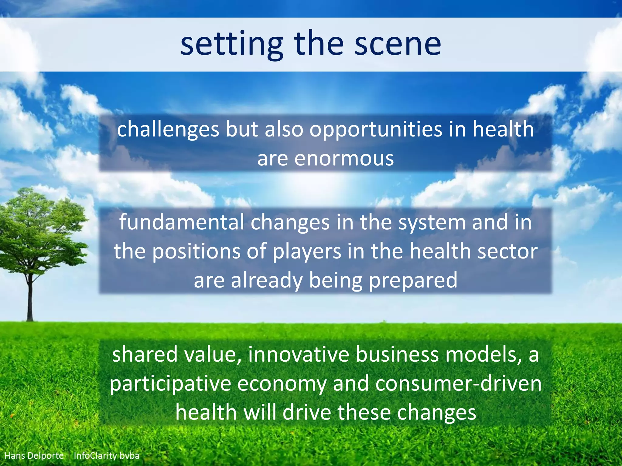setting the scene
challenges but also opportunities in health
are enormous
fundamental changes in the system and in
the positions of players in the health sector
are already being prepared
shared value, innovative business models, a
participative economy and consumer-driven
health will drive these changes
 