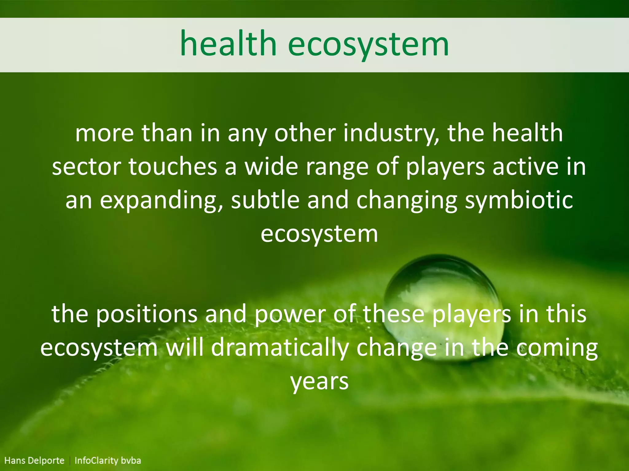 health ecosystem
more than in any other industry, the health
sector touches a wide range of players active in
an expanding, subtle and changing symbiotic
ecosystem
the positions and power of these players in this
ecosystem will dramatically change in the coming
years
 