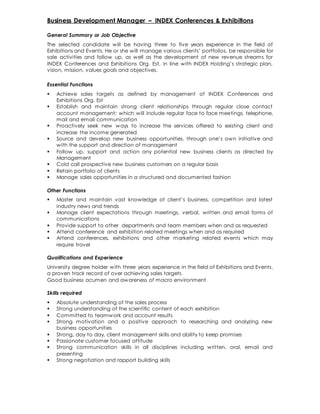 Business Development Manager – INDEX Conferences & Exhibitions
General Summary or Job Objective
The selected candidate will be having three to five years experience in the field of
Exhibitions and Events. He or she will manage various clients’ portfolios, be responsible for
sale activities and follow up, as well as the development of new revenue streams for
INDEX Conferences and Exhibitions Org. Est, in line with INDEX Holding’s strategic plan,
vision, mission, values goals and objectives.
Essential Functions
 Achieve sales targets as defined by management of INDEX Conferences and
Exhibitions Org. Est
 Establish and maintain strong client relationships through regular close contact
account management; which will include regular face to face meetings, telephone,
mail and email communication
 Proactively seek new ways to increase the services offered to existing client and
increase the income generated
 Source and develop new business opportunities, through one’s own initiative and
with the support and direction of management
 Follow up, support and action any potential new business clients as directed by
Management
 Cold call prospective new business customers on a regular basis
 Retain portfolio of clients
 Manage sales opportunities in a structured and documented fashion
Other Functions
 Master and maintain vast knowledge of client’s business, competition and latest
industry news and trends
 Manage client expectations through meetings, verbal, written and email forms of
communications
 Provide support to other departments and team members when and as requested
 Attend conference and exhibition related meetings when and as required
 Attend conferences, exhibitions and other marketing related events which may
require travel
Qualifications and Experience
University degree holder with three years experience in the field of Exhibitions and Events,
a proven track record of over achieving sales targets
Good business acumen and awareness of macro environment
Skills required
 Absolute understanding of the sales process
 Strong understanding of the scientific content of each exhibition
 Committed to teamwork and account results
 Strong motivation and a positive approach to researching and analyzing new
business opportunities
 Strong, day to day, client management skills and ability to keep promises
 Passionate customer focused attitude
 Strong communication skills in all disciplines including written, oral, email and
presenting
 Strong negotiation and rapport building skills
 