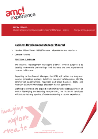  
	
  
ENTRY DETAILS
Object : We are hiring! (Business Development Manager - Sports) Agency: amc experience!
	
  
	
  
	
  
	
  
	
  
	
  
	
  
	
  
	
  
	
  
	
  
	
  
Business	
  Development	
  Manager	
  (Sports)	
  	
  
• Location:	
  18	
  jalan	
  klapa	
  –	
  199330	
  Singapore	
  	
  	
  	
  	
  Organisation:	
  amc	
  experience	
  
• Contract:	
  Full	
  Time	
  	
  	
  	
  	
  	
  	
  	
  	
  	
  	
  	
  	
  	
  	
  	
  	
  	
  	
  	
  	
  	
  	
  	
  	
  	
  	
  	
  	
  	
  	
  	
  	
  	
  	
  	
  	
  	
  	
  	
  	
  	
  	
  	
  	
  	
  	
  	
  	
  	
  
POSITION	
  SUMMARY	
  
The	
   Business	
   Development	
   Manager’s	
   (“BDM”)	
   overall	
   purpose	
   is	
   to	
  
develop	
   commercial	
   partnerships	
   and	
   increase	
   the	
   amc	
   experience’s	
  
commercial	
  income.	
  	
  	
  
Reporting	
  to	
  the	
  General	
  Manager,	
  the	
  BDM	
  will	
  define	
  our	
  long-­‐term	
  
income	
   generation	
   strategy,	
   build	
   key	
   customer	
   relationships,	
   identify	
  
commercial	
   opportunities,	
   negotiate	
   and	
   close	
   business	
   deals,	
   and	
  
maintain	
  extensive	
  knowledge	
  of	
  current	
  market	
  conditions.	
  
Working	
  to	
  develop	
  and	
  expand	
  relationships	
  with	
  existing	
  partners	
  as	
  
well	
  as	
  identifying	
  and	
  securing	
  new	
  partners,	
  the	
  successful	
  candidate	
  
will	
  ensure	
  a	
  strong	
  pipeline	
  of	
  revenues	
  coming	
  in	
  to	
  amc	
  experience.	
  
	
  
	
  
	
  
	
  
	
  
	
  
	
  
	
  
	
  
	
  
 