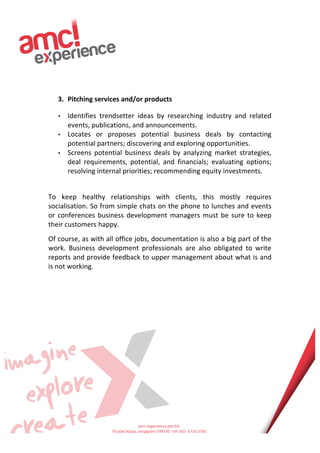  
	
  
	
  
	
  
	
  
	
  
	
  
	
  
3. Pitching	
  services	
  and/or	
  products	
  
• Identifies	
   trendsetter	
   ideas	
   by	
   researching	
   industry	
   and	
   related	
  
events,	
  publications,	
  and	
  announcements.	
  
• Locates	
   or	
   proposes	
   potential	
   business	
   deals	
   by	
   contacting	
  
potential	
  partners;	
  discovering	
  and	
  exploring	
  opportunities.	
  
• Screens	
   potential	
   business	
   deals	
   by	
   analyzing	
   market	
   strategies,	
  
deal	
   requirements,	
   potential,	
   and	
   financials;	
   evaluating	
   options;	
  
resolving	
  internal	
  priorities;	
  recommending	
  equity	
  investments.	
  
	
  
To	
   keep	
   healthy	
   relationships	
   with	
   clients,	
   this	
   mostly	
   requires	
  
socialisation.	
  So	
  from	
  simple	
  chats	
  on	
  the	
  phone	
  to	
  lunches	
  and	
  events	
  
or	
  conferences	
  business	
  development	
  managers	
  must	
  be	
  sure	
  to	
  keep	
  
their	
  customers	
  happy.	
  	
  
Of	
  course,	
  as	
  with	
  all	
  office	
  jobs,	
  documentation	
  is	
  also	
  a	
  big	
  part	
  of	
  the	
  
work.	
   Business	
   development	
   professionals	
   are	
   also	
   obligated	
   to	
   write	
  
reports	
  and	
  provide	
  feedback	
  to	
  upper	
  management	
  about	
  what	
  is	
  and	
  
is	
  not	
  working.	
  
	
  
	
  
	
  
	
  
	
  
	
  
	
  
	
  
	
  
	
  
	
  
	
  
	
  
	
  
	
  
 