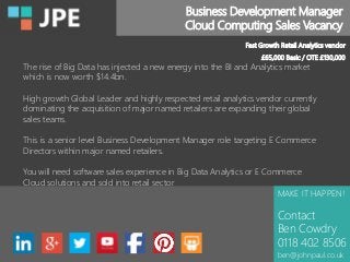 Business Development Manager
Cloud Computing Sales Vacancy
MAKE IT HAPPEN!
Contact
Ben Cowdry
0118 402 8506
ben@johnpaul.co.uk
Fast Growth Retail Analytics vendor
£65,000 Basic / OTE £130,000
The rise of Big Data has injected a new energy into the BI and Analytics market
which is now worth $14.4bn.
High growth Global Leader and highly respected retail analytics vendor currently
dominating the acquisition of major named retailers are expanding their global
sales teams.
This is a senior level Business Development Manager role targeting E Commerce
Directors within major named retailers.
You will need software sales experience in Big Data Analytics or E Commerce
Cloud solutions and sold into retail sector
 
