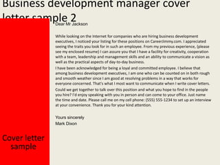 Business development manager cover
letter sample 2
Dear Mr Jackson

While looking on the Internet for companies who are hiring business development
executives, I noticed your listing for these positions on CareerJimmy.com. I appreciated
seeing the traits you look for in such an employee. From my previous experience, (please
see my enclosed resume) I can assure you that I have a facility for creativity, cooperation
with a team, leadership and management skills and an ability to communicate a vision as
well as the practical aspects of day-to-day business.
I have been acknowledged for being a loyal and committed employee. I believe that
among business development executives, I am one who can be counted on in both rough
and smooth weather since I am good at resolving problems in a way that works for
everyone concerned. That's what I most want to communicate when I write cover letters.
Could we get together to talk over this position and what you hope to find in the people
you hire? I'd enjoy speaking with you in person and can come to your office. Just name
the time and date. Please call me on my cell phone: (555) 555-1234 to set up an interview
at your convenience. Thank you for your kind attention.
Yours sincerely
Mark Dixon

Cover letter
sample

 