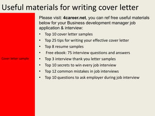 Useful materials for writing cover letter

Cover letter sample

Please visit: 4career.net, you can ref free useful materials
below for your Business development manager job
application & interview:
• Top 10 cover letter samples
• Top 25 tips for writing your effective cover letter
• Top 8 resume samples
• Free ebook: 75 interview questions and answers
• Top 3 interview thank you letter samples
• Top 10 secrets to win every job interview
• Top 12 common mistakes in job interviews
• Top 10 questions to ask employer during job interview

 