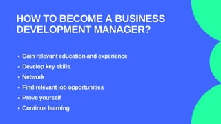 Gain relevant education and experience
Develop key skills
Network
Find relevant job opportunities
Prove yourself
Continue learning
HOW TO BECOME A BUSINESS
DEVELOPMENT MANAGER?
 