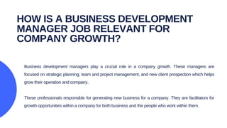 Business development managers play a crucial role in a company growth. These managers are
focused on strategic planning, team and project management, and new client prospection which helps
grow their operation and company.
These professionals responsible for generating new business for a company. They are facilitators for
growth opportunities within a company for both business and the people who work within them.
HOW IS A BUSINESS DEVELOPMENT
MANAGER JOB RELEVANT FOR
COMPANY GROWTH?
 