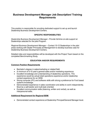 Business Development Manager Job Description/ Training
                     Requirements



This position is responsible for providing dedicated support to set up and launch
Dealership Business Development Centers.

                            SPECIFIC RESPONSIBILITIES

Dealership Business Development Manager - Provide full-time on-site support at
Dealerships selected for the pilot Program.

Regional Business Development Manager – Contact 10-12 Dealerships in the pilot
areas working with Dealer Principals ad Management to develop business case for
Dealership Business Development Centers.

Detailed roles and responsibilities will be developed with the Project Team based on the
completed Benchmarking Study.

                       EDUCATION AND/OR REQUIREMENTS

Common Position Requirements

   •   Bachelor’s degree in sales/marketing or related field
   •   A minimum of 5-10 year’s general sales and/or marketing experience.
   •   Excellent knowledge and understanding of dealership operations. This
       experience would be actual retail operations experience and/or dealership
       contact experience for an OEM.
   •   Strong computer (PC) and software skills with strong a preference for Ford based
       systems knowledge.
   •   Demonstrated experience in sales coordination and ability to work independently.
       Must be a self-starter and multi-task oriented.
   •   Excellent communication skills (listening, written and verbal), as well as
       interpersonal skills.

Additional Requirement for Regional BDM

   •   Demonstrated contact experience at Dealership Principal/General Manager level.
 