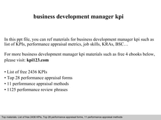 business development manager kpi 
In this ppt file, you can ref materials for business development manager kpi such as 
list of KPIs, performance appraisal metrics, job skills, KRAs, BSC… 
For more business development manager kpi materials such as free 4 ebooks below, 
please visit: kpi123.com 
• List of free 2436 KPIs 
• Top 28 performance appraisal forms 
• 11 performance appraisal methods 
• 1125 performance review phrases 
Top materials: List of free 2436 KPIs, Top 28 performance appraisal forms, 11 performance appraisal methods 
Interview questions and answers – free download/ pdf and ppt file 
 