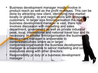 Business development manager mostly involve in product reach as well as the profit revenues. This can be done by attracting new client, identifying new market locally or globally.  to and negotiations with prospective customers. In larger size firm/organisation the role of business development manager is vast, there role involves discussion with marketing and sales department, government as well as private industrial peak, local, international and national travel tour and its necessary. In smaller firm/organisation the business development manager is answerable to owners/executives where as in larger companies/organisation the business development manager is answerable to senior marketing and sales executives along with other directors. Responsibility pr duty of a business development manager 