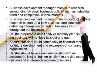 Business development manager roles is to research surrounding by small business activity such as industrial trend and completion in local markets Business development manager roles is conduct various research to start up a new business and continues gathering information regarding business trend throughout the business He/she prepared a detail daily or monthly plan so that the business will not lose its sight and goal. Secure sufficient liquid commodity or financial resources for future development and expansion of company or organisation. He/she should have a well relationship with an accountant, lawyer, banker or client to provide expert opinion and information regarding business.  