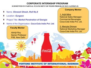 CORPORATE INTERNSHIP PROGRAM
SUBMITTED IN PARTIAL FULFILMENT OF PGDM PROGRAM 2012-14,FIIB,N.D.

Name: Shreesti Ghosh, Roll No.8
Location: Gurgaon
Project Title: Market Penetration of Georgia
Name of the Organization: Coca-Cola India Pvt. Ltd.
Faculty Mentor
Abhijit Roy
Senior Professor
FIIB, New Delhi

11/18/13

Company Mentor
1. Arijit Mitra
National Sales ManagerCommercial Beverages
Coca-Cola India Pvt. Ltd.
2. Manjula Dhiman
National Marketing Manager
Coca-Cola India Pvt. Ltd.

1

 