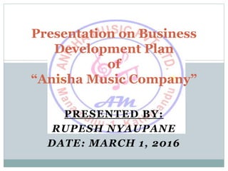 PRESENTED BY:
RUPESH NYAUPANE
DATE: MARCH 1, 2016
Presentation on Business
Development Plan
of
“Anisha Music Company”
 