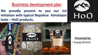 Business development plan
Presented by:
• Suyog Ghimire
We proudly present to you our 1st
initiation with typical Nepalese himalayan
taste – HoO products.
 