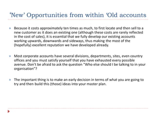 ‘New’ Opportunities from within ‘Old accounts
 Because it costs approximately ten times as much, to first locate and then sell to a
new customer as it does an existing one (although these costs are rarely reflected
in the cost of sales), it is essential that we fully develop our existing accounts
working upwards, downwards and sideways, thus making the most of the
(hopefully) excellent reputation we have developed already.
 Most corporate accounts have several divisions, departments, sites, even country
offices and you must satisfy yourself that you have exhausted every possible
avenue. Don’t be afraid to ask the question “Who else should I be talking to in your
organisation”?
 The important thing is to make an early decision in terms of what you are going to
try and then build this (those) ideas into your master plan.
 