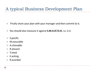 A typical Business Development Plan
 Finally share your plan with your manager and then commit to it.
 You should also measure it against S.M.A.R.T.E.R. i.e. is it.
 S.pecific
 M.easurable
 A.chievable
 R.elevant
 T.imed
 E.xciting
 R.ecorded
 