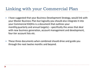 Linking with your Commercial Plan
 I have suggested that your Business Development Strategy, would link with
your Master Business Plan but logically you should also integrate it into
your Commercial Kit(this is a document that outlines your
monthly,quarterly and annual targets) – specifically the areas that deal
with new business generation, account management and development,
four tier account lists etc.
 These three documents when combined should drive and guide you
through the next twelve months and beyond.
 