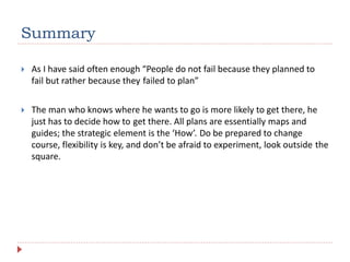 Summary
 As I have said often enough “People do not fail because they planned to
fail but rather because they failed to plan”
 The man who knows where he wants to go is more likely to get there, he
just has to decide how to get there. All plans are essentially maps and
guides; the strategic element is the ‘How’. Do be prepared to change
course, flexibility is key, and don’t be afraid to experiment, look outside the
square.
 