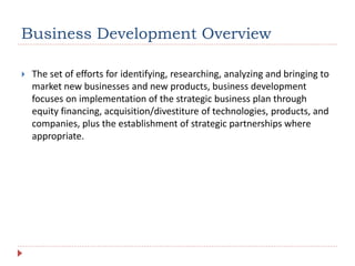 Business Development Overview
 The set of efforts for identifying, researching, analyzing and bringing to
market new businesses and new products, business development
focuses on implementation of the strategic business plan through
equity financing, acquisition/divestiture of technologies, products, and
companies, plus the establishment of strategic partnerships where
appropriate.
 
