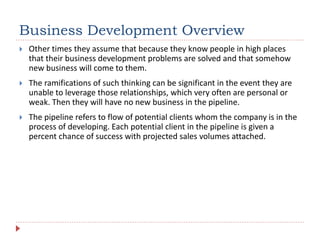 Business Development Overview
 Other times they assume that because they know people in high places
that their business development problems are solved and that somehow
new business will come to them.
 The ramifications of such thinking can be significant in the event they are
unable to leverage those relationships, which very often are personal or
weak. Then they will have no new business in the pipeline.
 The pipeline refers to flow of potential clients whom the company is in the
process of developing. Each potential client in the pipeline is given a
percent chance of success with projected sales volumes attached.
 
