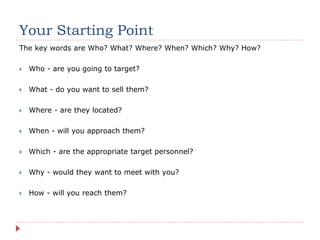 Your Starting Point
The key words are Who? What? Where? When? Which? Why? How?
 Who - are you going to target?
 What - do you want to sell them?
 Where - are they located?
 When - will you approach them?
 Which - are the appropriate target personnel?
 Why - would they want to meet with you?
 How - will you reach them?
 