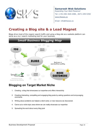 Samaresh Web Solutions
                                                              Expanding Your Web Presence!
                                                              Tel: (+91) 801-820-2486 , 0671-249-5350
                                                              www.thesws.co

                                                              Email: info@thesws.co




Creating a Blog site & a Lead Magnet
Blogs drive most of the organic search traffic and using a blog site as a website platform can
serve as a no.1 search marketing tool for your business.




Blogging on Target Market Niche
   1. Creating a blog that showcases our expertise and offers interactivity

   2. Creating interesting, compelling and engaging blog posts by asking questions and encouraging
      comments

   3. Writing about problems we helped a client solve; or new resource we discovered.

   4. Carve out a niche topic area where we can really showcase our expertise

   5. Spreading the word about every blog post




Business Development Proposal                                                                Page 10
 