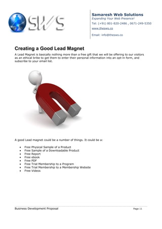 Samaresh Web Solutions
                                                         Expanding Your Web Presence!
                                                         Tel: (+91) 801-820-2486 , 0671-249-5350
                                                         www.thesws.co

                                                         Email: info@thesws.co




Creating a Good Lead Magnet
A Lead Magnet is basically nothing more than a free gift that we will be offering to our visitors
as an ethical bribe to get them to enter their personal information into an opt-in form, and
subscribe to your email list.




A good Lead magnet could be a number of things. It could be a:

   •   Free   Physical Sample of a Product
   •   Free   Sample of a Downloadable Product
   •   Free   Report
   •   Free   ebook
   •   Free   PDF
   •   Free   Trial Membership to a Program
   •   Free   Trial Membership to a Membership Website
   •   Free   Videos




Business Development Proposal                                                            Page 11
 