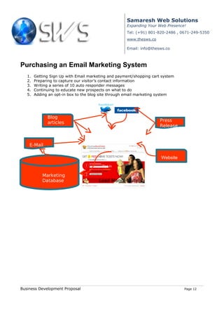 Samaresh Web Solutions
                                                     Expanding Your Web Presence!
                                                     Tel: (+91) 801-820-2486 , 0671-249-5350
                                                     www.thesws.co

                                                     Email: info@thesws.co



Purchasing an Email Marketing System
   1.   Getting Sign Up with Email marketing and payment/shopping cart system
   2.   Preparing to capture our visitor’s contact information
   3.   Writing a series of 10 auto responder messages
   4.   Continuing to educate new prospects on what to do
   5.   Adding an opt-in box to the blog site through email marketing system



In One Year
              Blog
              articles                                                Press
                                                                      Release



    E-Mail

                                                                      Website
                                         Opt in

            Marketing
            Database                    Lead Magnet Site




Business Development Proposal                                                   Page 12
 