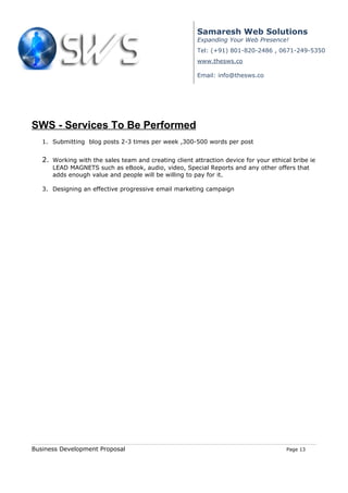 Samaresh Web Solutions
                                                        Expanding Your Web Presence!
                                                        Tel: (+91) 801-820-2486 , 0671-249-5350
                                                        www.thesws.co

                                                        Email: info@thesws.co




SWS - Services To Be Performed
   1. Submitting blog posts 2-3 times per week ,300-500 words per post


   2. Working with the sales team and creating client attraction device for your ethical bribe ie
      LEAD MAGNETS such as eBook, audio, video, Special Reports and any other offers that
      adds enough value and people will be willing to pay for it.

   3. Designing an effective progressive email marketing campaign




Business Development Proposal                                                          Page 13
 