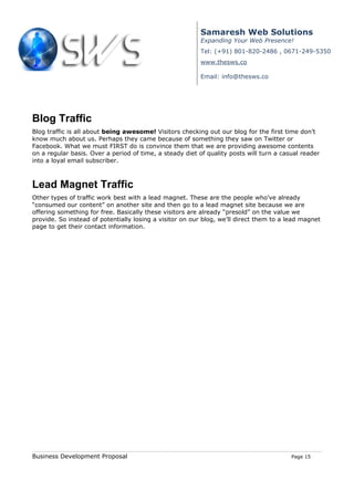 Samaresh Web Solutions
                                                          Expanding Your Web Presence!
                                                          Tel: (+91) 801-820-2486 , 0671-249-5350
                                                          www.thesws.co

                                                          Email: info@thesws.co




Blog Traffic
Blog traffic is all about being awesome! Visitors checking out our blog for the first time don’t
know much about us. Perhaps they came because of something they saw on Twitter or
Facebook. What we must FIRST do is convince them that we are providing awesome contents
on a regular basis. Over a period of time, a steady diet of quality posts will turn a casual reader
into a loyal email subscriber.



Lead Magnet Traffic
Other types of traffic work best with a lead magnet. These are the people who’ve already
“consumed our content” on another site and then go to a lead magnet site because we are
offering something for free. Basically these visitors are already “presold” on the value we
provide. So instead of potentially losing a visitor on our blog, we’ll direct them to a lead magnet
page to get their contact information.




Business Development Proposal                                                            Page 15
 